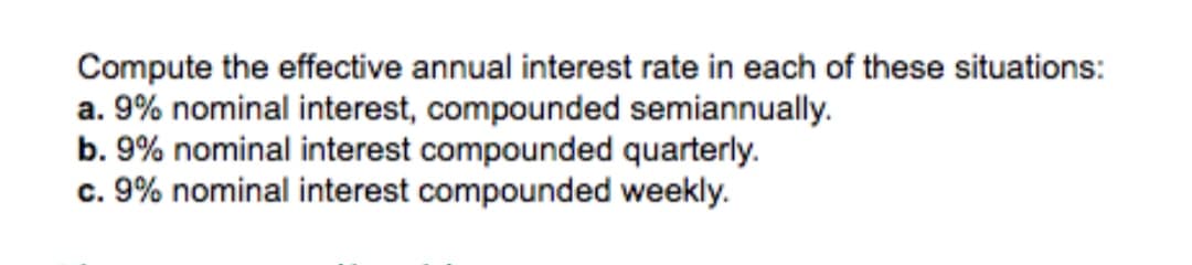 Compute the effective annual interest rate in each of these situations:
a. 9% nominal interest, compounded semiannually.
b. 9% nominal interest compounded quarterly.
c. 9% nominal interest compounded weekly.
