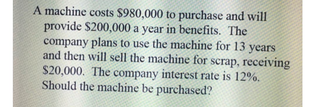 A machine costs $980,000 to purchase and will
provide $200,000 a year in benefits. The
company plans to use the machine for 13 years
and then will sell the machine for scrap, receiving
$20,000. The company interest rate is 12%.
Should the machine be purchased?
