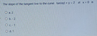 The slope of the tangent line to the curve tan(xy) + y = 2 at x= 0 is
O a. 2
O b.-2
Oc. 1
O d. 1
