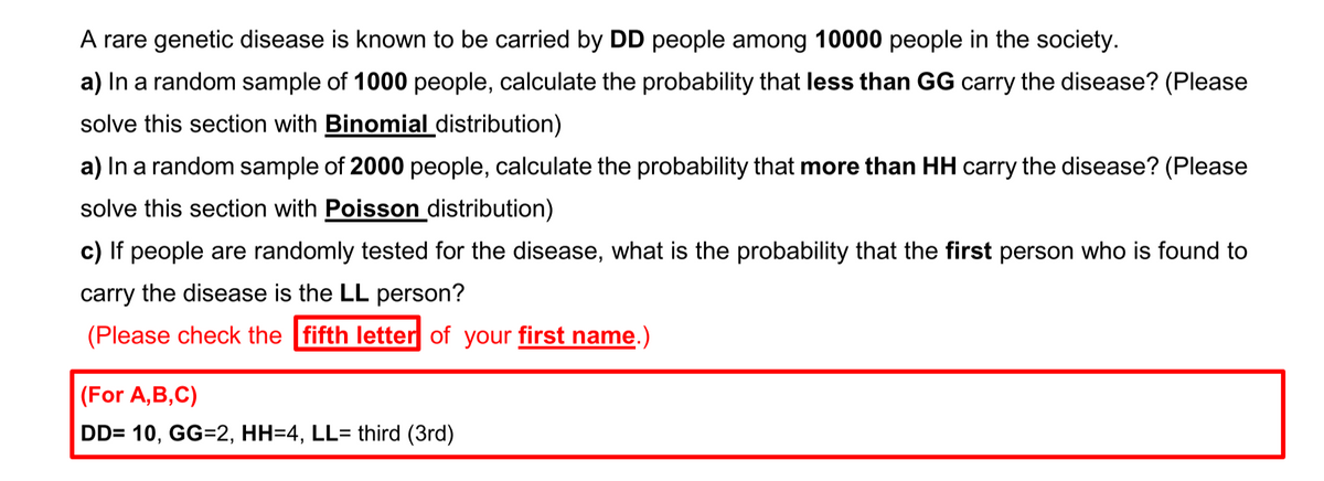 A rare genetic disease is known to be carried by DD people among 10000 people in the society.
a) In a random sample of 1000 people, calculate the probability that less than GG carry the disease? (Please
solve this section with Binomial distribution)
a) In a random sample of 2000 people, calculate the probability that more than HH carry the disease? (Please
solve this section with Poisson distribution)
c) If people are randomly tested for the disease, what is the probability that the first person who is found to
carry the disease is the LL person?
(Please check the fifth letter of your first name.)
(For A,B,C)
DD= 10, GG=2, HH=4, LL= third (3rd)
%3D

