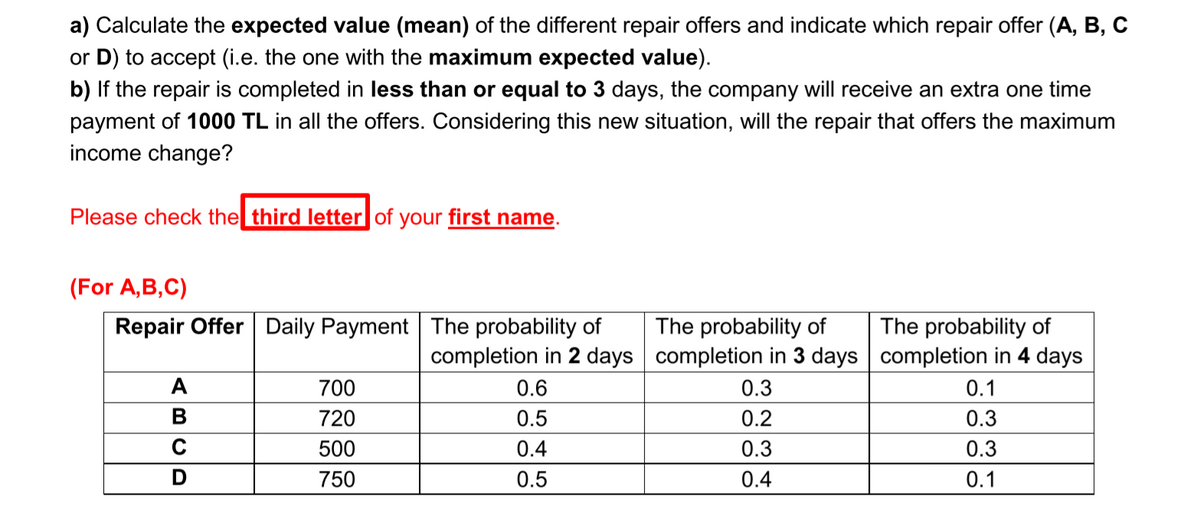 a) Calculate the expected value (mean) of the different repair offers and indicate which repair offer (A, B, C
or D) to accept (i.e. the one with the maximum expected value).
b) If the repair is completed in less than or equal to 3 days, the company will receive an extra one time
payment of 1000 TL in all the offers. Considering this new situation, will the repair that offers the maximum
income change?
Please check the third letter of your first name.
(For A,B,C)
Repair Offer Daily Payment The probability of
The probability of
The probability of
completion in 2 days completion in 3 days completion in 4 days
A
700
0.6
0.3
0.1
B
720
0.5
0.2
0.3
500
0.4
0.3
0.3
750
0.5
0.4
0.1
