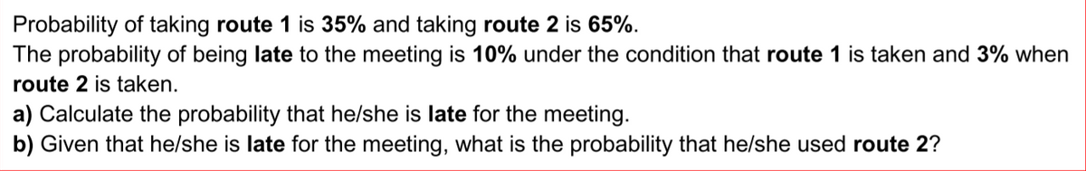 Probability of taking route 1 is 35% and taking route 2 is 65%.
The probability of being late to the meeting is 10% under the condition that route 1 is taken and 3% when
route 2 is taken.
a) Calculate the probability that he/she is late for the meeting.
b) Given that he/she is late for the meeting, what is the probability that helshe used route 2?
