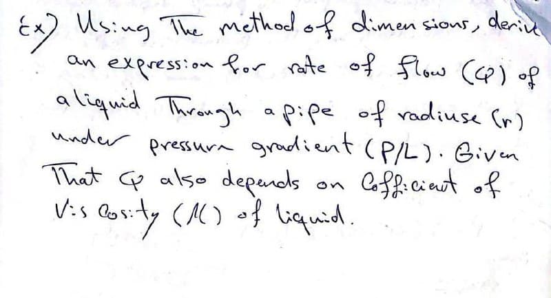 Ex) Using The method of dimensions, derive
an expression for rate of flow (CP) of
liquid Through a pipe of radiuse (r)
under pressure gradient (P/L). Given
That G also depends.
Vis Posity (1) of liquid.
Cofficient of
a