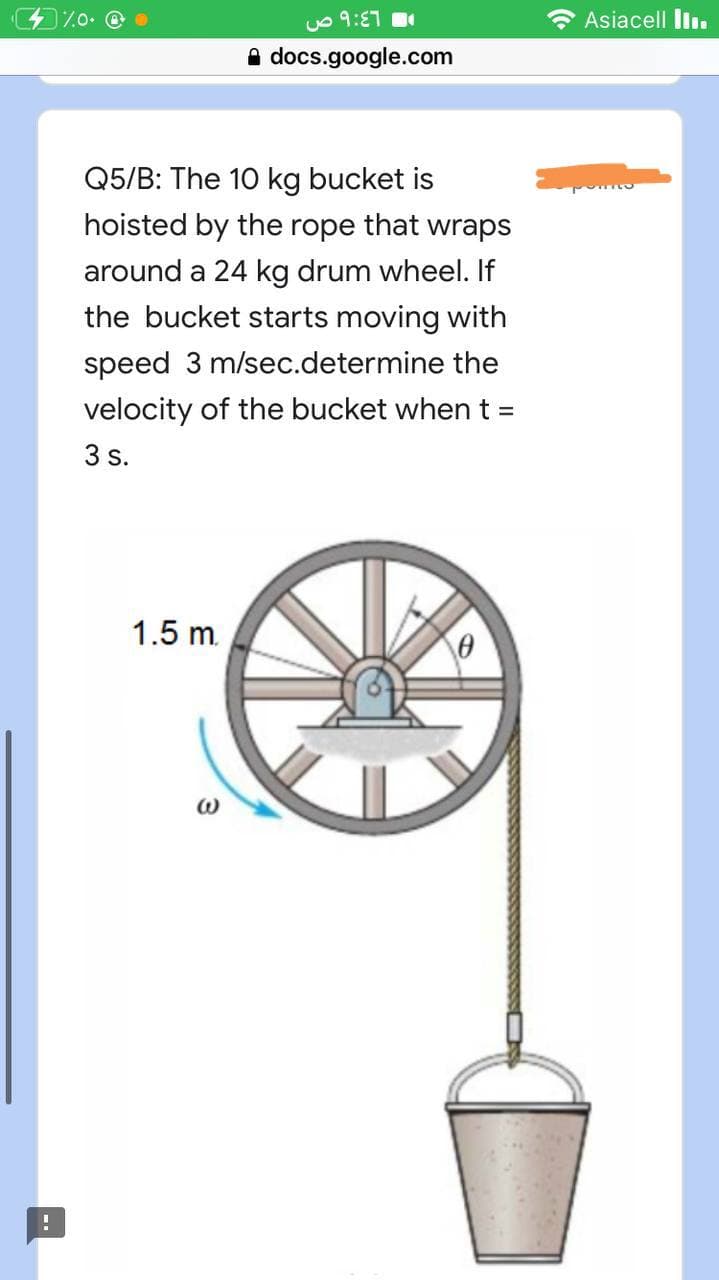 !
9:٤٦ ص
%0. @
docs.google.com
Q5/B: The 10 kg bucket is
hoisted by the rope that wraps
around a 24 kg drum wheel. If
the bucket starts moving with
speed 3 m/sec.determine the
velocity of the bucket when t =
3 s.
1.5 m.
0
Asiacell III.