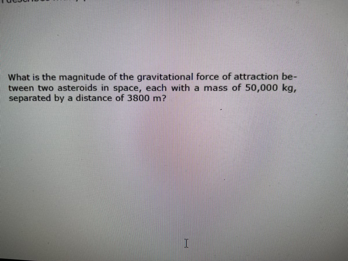 What is the magnitude of the gravitational force of attraction be-
tween two asteroids in space, each with a mass of 50,000 kg,
separated by a distance of 3800 m?
