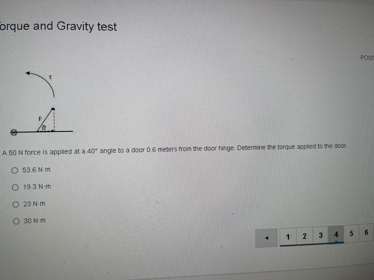 orque and Gravity test
POS
F
A 50 N force is applied at a 40° angle to a door 0.6 meters from the door hinge. Determine the torque applied to the door.
O 53.6 N m
O 19.3 N-m
O 23 N m
O 30 N m
3
4.
6.
