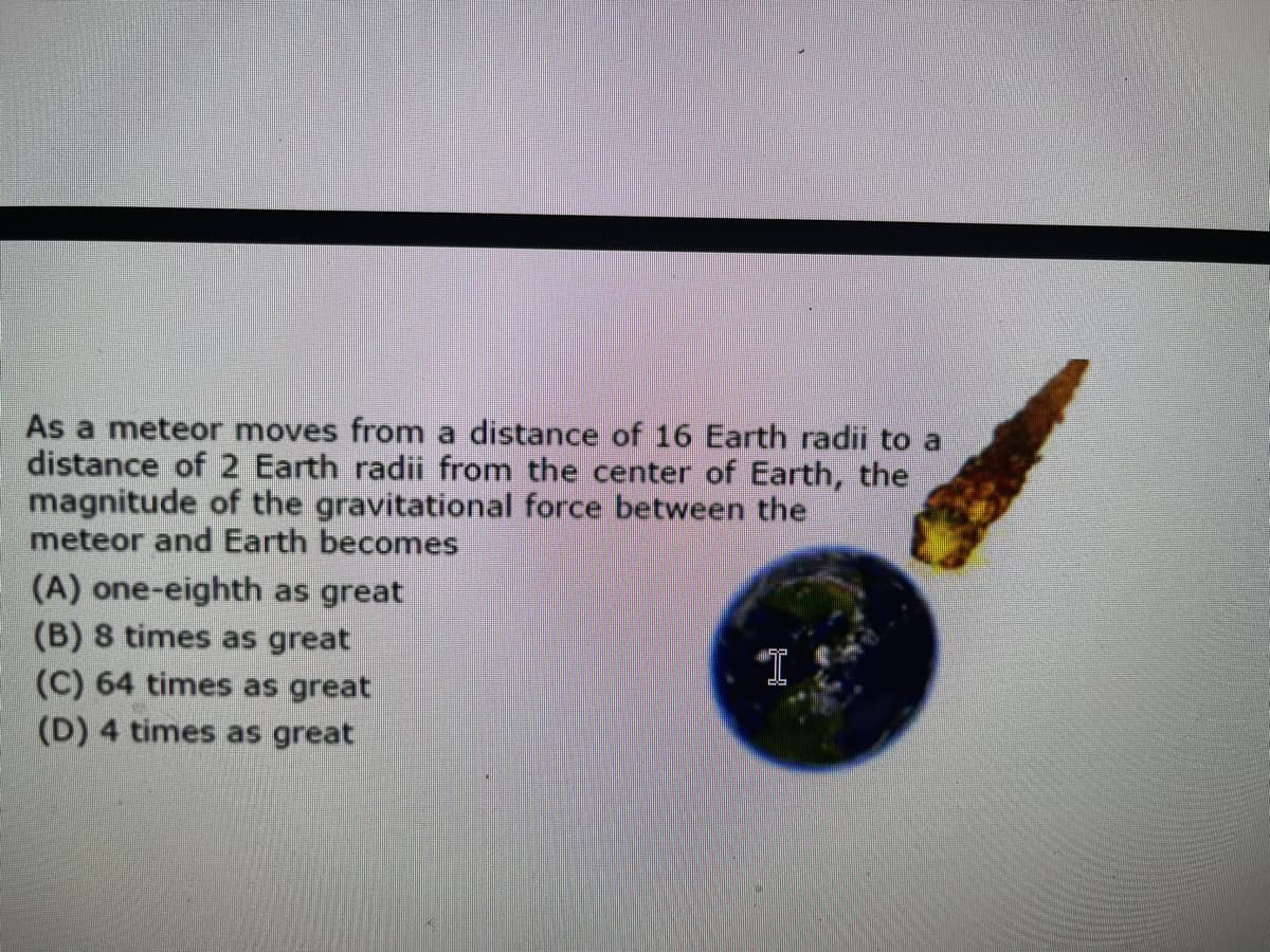 As a meteor moves from a distance of 16 Earth radii to a
distance of 2 Earth radii from the center of Earth, the
magnitude of the gravitational force between the
meteor and Earth becomes
(A) one-eighth as great
(B) 8 times as great
(C) 64 times as great
(D) 4 times as great
"I
