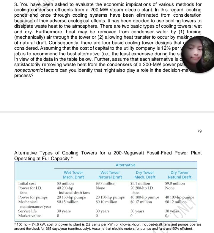 3. You have been asked to evaluate the economic implications of various methods for
cooling condenser effluents from a 200-MW steam electric plant. In this regard, cooling
ponds and once through cooling systems have been eliminated from consideration
because of their adverse ecological effects. It has been decided to use cooling towers to
dissipate waste heat to the atmosphere. There are two basic types of cooling towers: wet
and dry. Furthermore, heat may be removed from condenser water by (1) forcing
(mechanically) air through the tower or (2) allowing heat transfer to occur by making
of natural draft. Consequently, there are four basic cooling tower designs that o
considered. Assuming that the cost of capital to the utility company is 12% per y
job is to recommend the best alternative (i.e., the least expensive during the se
in view of the data in the table below. Further, assume that each alternative is d
satisfactorily removing waste heat from the condensers of a 200-MW power pla
noneconomic factors can you identify that might also play a role in the decision-man
process?
79
Alternative Types of Cooling Towers for a 200-Megawatt Fossil-Fired Power Plant
Operating at Full Capacity a
Alternative
Wet Tower
Wet Tower
Dry Tower
Mech. Draft
Dry Tower
Natural Draft
Mech. Draft
$3 million
40 200-hp
induced-draft fans
20 150-hp pumps
$0.15 million
Natural Draft
Initial cost
Power for I.D.
$8.7 million
$5.1 million
$9.0 million
None
20 200-hp I.D.
fans
None
fans
Power for pumps
Mechanical
maintenance/year
Service life
20 150-hp pumps 40 100-hp pumps 40 100-hp pumps
$0.17 million
$0.10 million
$0.12 million
30 years
30 years
30 years
30 years
Market value
a 100 hp = 74.6 kw; cost of power to plant is 2.2 cents per kWh or kilowatt-hour; induced-draft fans and pumps operate
around the clock for 365 days/year (continuously). Assume that electric motors for pumps and fans are 90% efficient.
