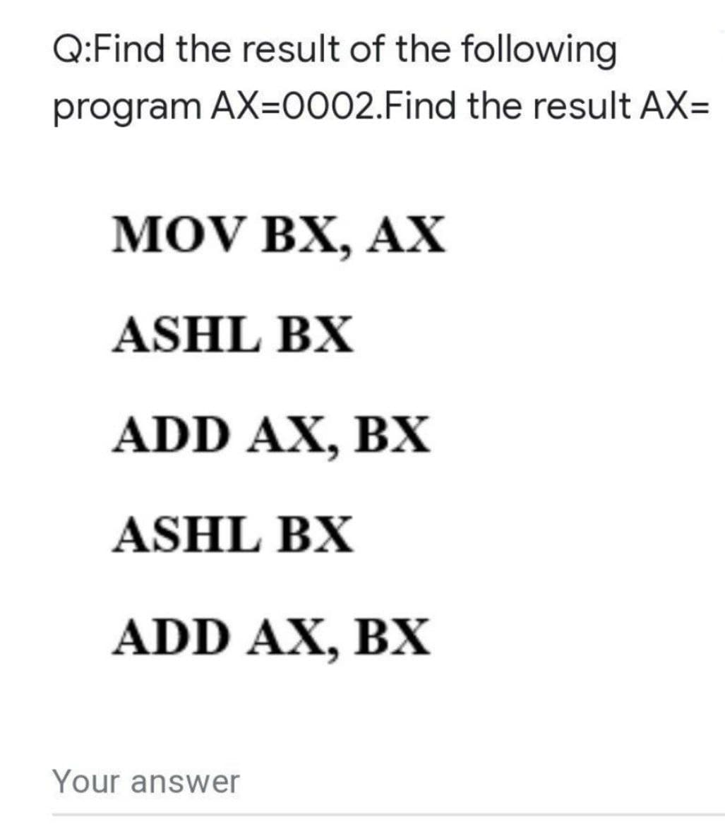 Q:Find the result of the following
program AX=0002.Find the result AX=
MOV BX, AX
ASHL BX
ADD AX, BX
ASHL BX
ADD AX, BX
Your answer
