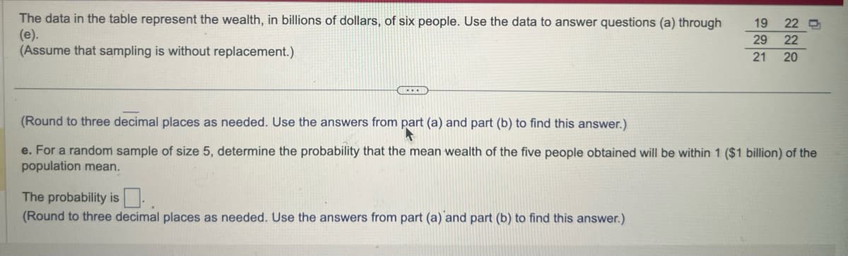 The data in the table represent the wealth, in billions of dollars, of six people. Use the data to answer questions (a) through
(e).
(Assume that sampling is without replacement.)
GELEID
19
29 22
21 20
22 D
The probability is
(Round to three decimal places as needed. Use the answers from part (a) and part (b) to find this answer.)
(Round to three decimal places as needed. Use the answers from part (a) and part (b) to find this answer.)
e. For a random sample of size 5, determine the probability that the mean wealth of the five people obtained will be within 1 ($1 billion) of the
population mean.