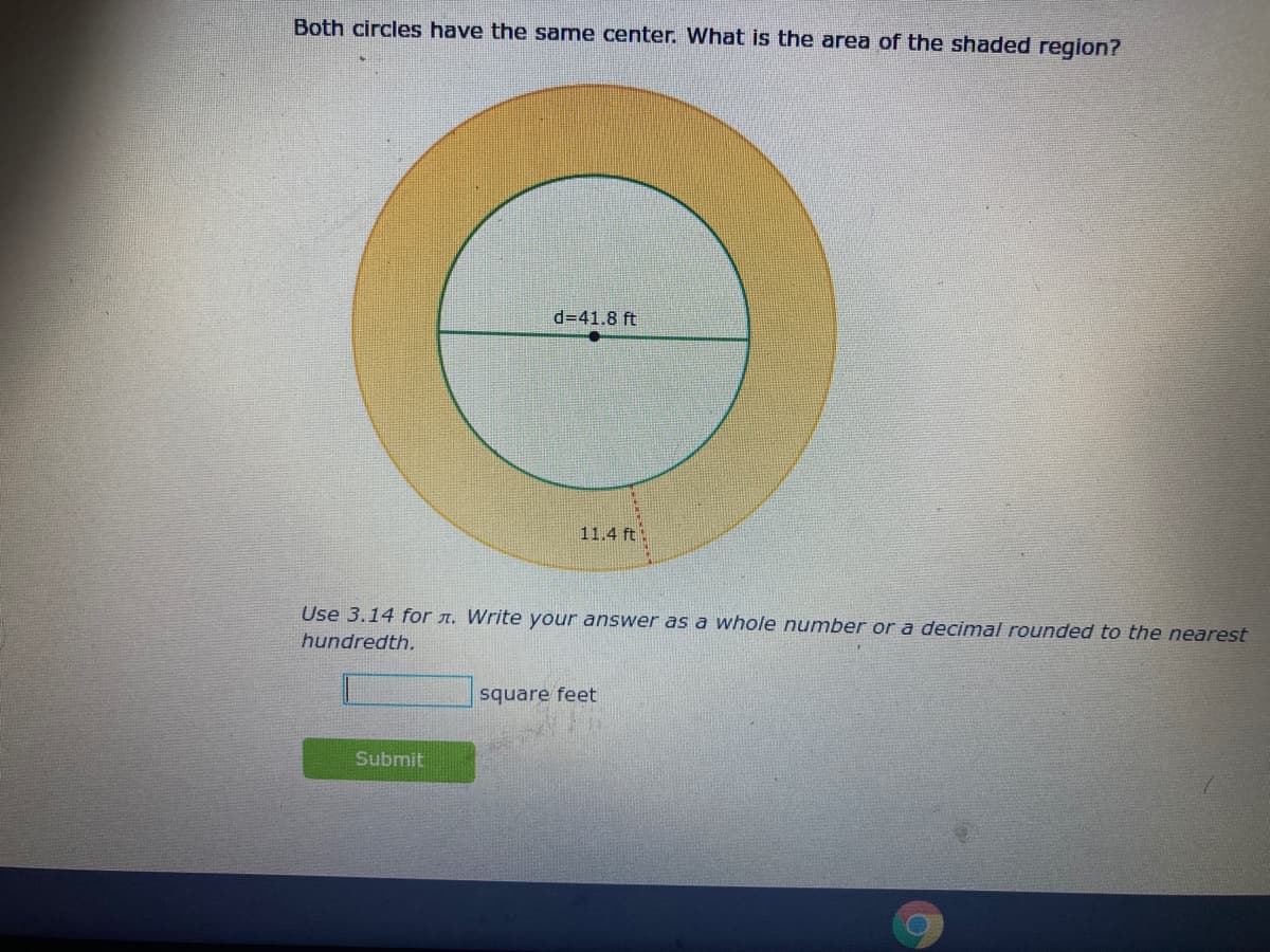 Both circles have the same center. What is the area of the shaded region?
d=41.8 ft
11.4 ft
Use 3.14 for A. Write your answer as a whole number or a decimal rounded to the nearest
hundredth.
square feet
Submit

