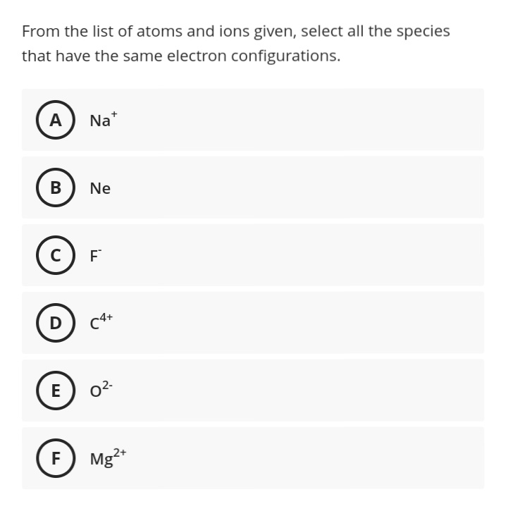 From the list of atoms and ions given, select all the species
that have the same electron configurations.
A
Na*
В
Ne
D
E
F
Mg²*
