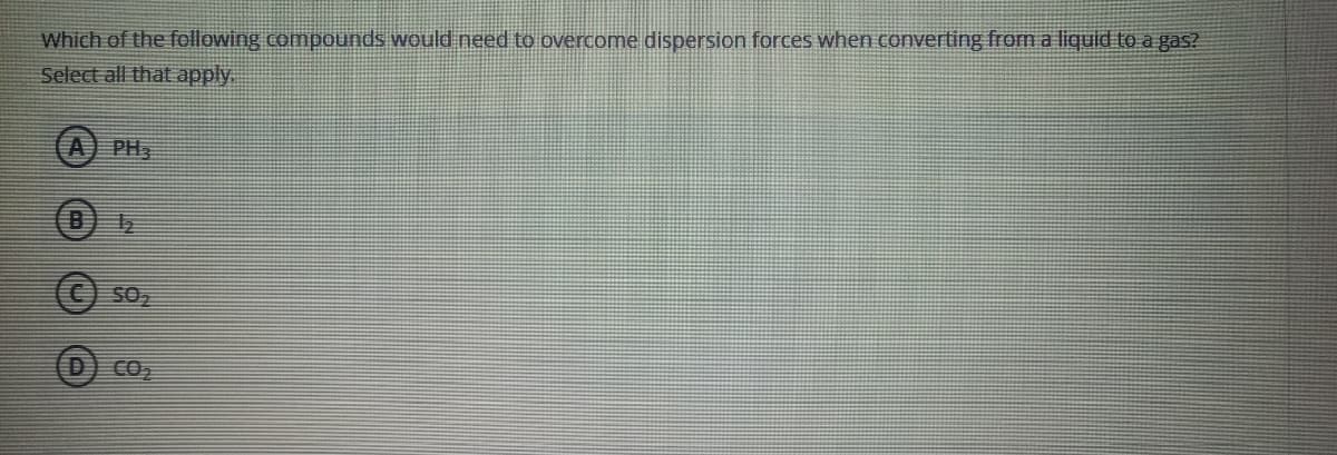 Which of the following compounds would need to overcome dispersion forces when converting from a liquid to a gas?
Select all that apply.
A) PH
SO
CO
