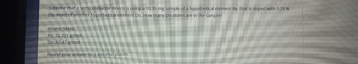 Suppose that a semiconductor device is using a 10.35-mg sample of a hypothetical element By, that is doped with 1.25 %
(by mole) of another hypothetical element Do. How many Do atoms are in the sample?
Atomic Mass:
By: 32.321 g/mol
Do: 83.47 g/mol
Round your answer to 2 decimal places.
