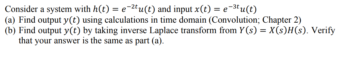 Consider a system with h(t) = e-2tu(t) and input x(t) = e-3tu(t)
(a) Find output y(t) using calculations in time domain (Convolution; Chapter 2)
(b) Find output y(t) by taking inverse Laplace transform from Y (s) = X(s)H(s). Verify
that your answer is the same as part (a).
