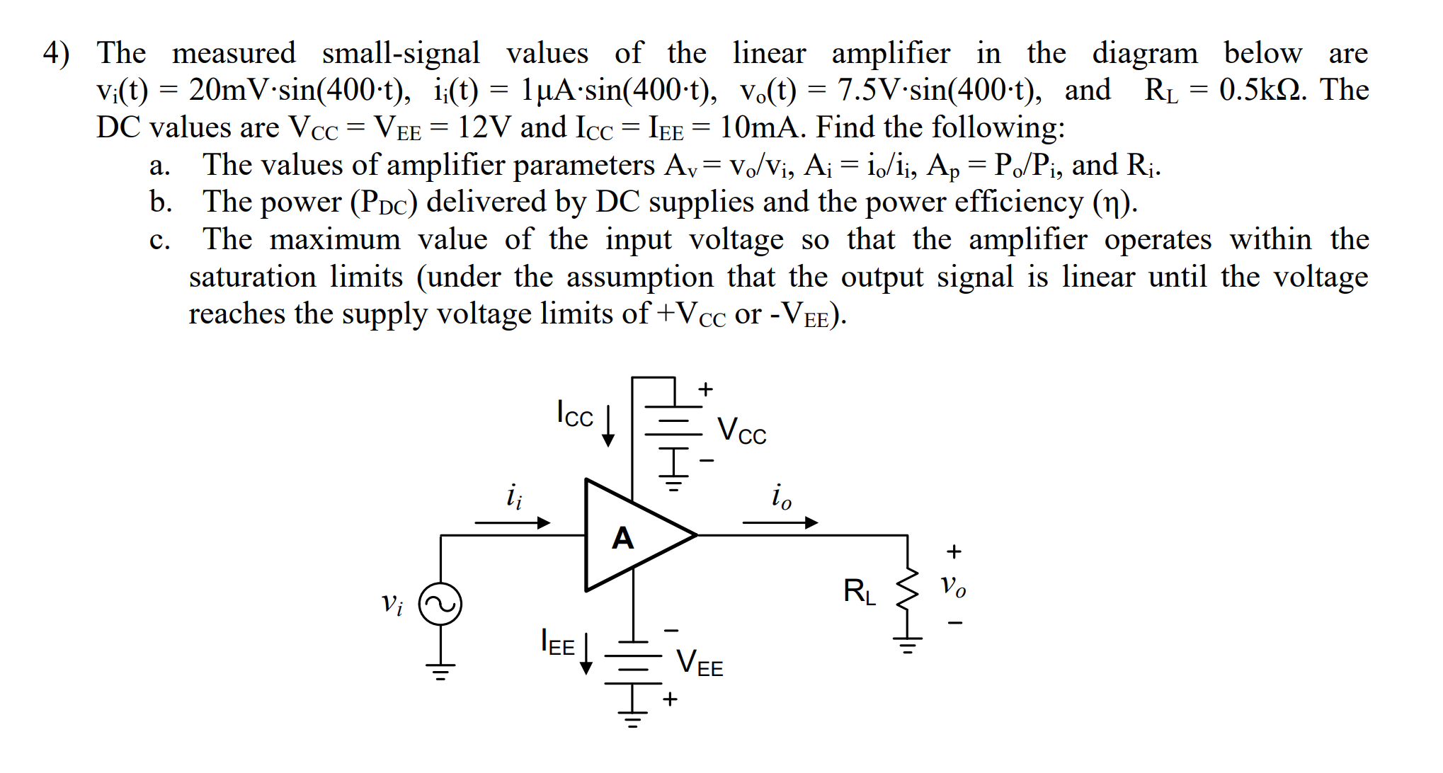 4) The measured small-signal values of the linear amplifier in the diagram below are
V:(t) = 20mV-sin(400-t), i;(t) = 1µA•sin(400-t), vo(t) = 7.5V-sin(400-t), and RL = 0.5k2. The
DC values are Vcc = VEE = 12V and Icc = IEE = 10mA. Find the following:
The values of amplifier parameters Av= v./Vi, Ai = i,/ii, Ap = Po/Pi, and Ri.
b. The power (PDc) delivered by DC supplies and the power efficiency (n).
The maximum value of the input voltage so that the amplifier operates within the
saturation limits (under the assumption that the output signal is linear until the voltage
reaches the supply voltage limits of +Vcc or -VEE).
a.
c.
Ic
Vcc
io
i;
Vo
RL
Vi
IE
VEE
ш
