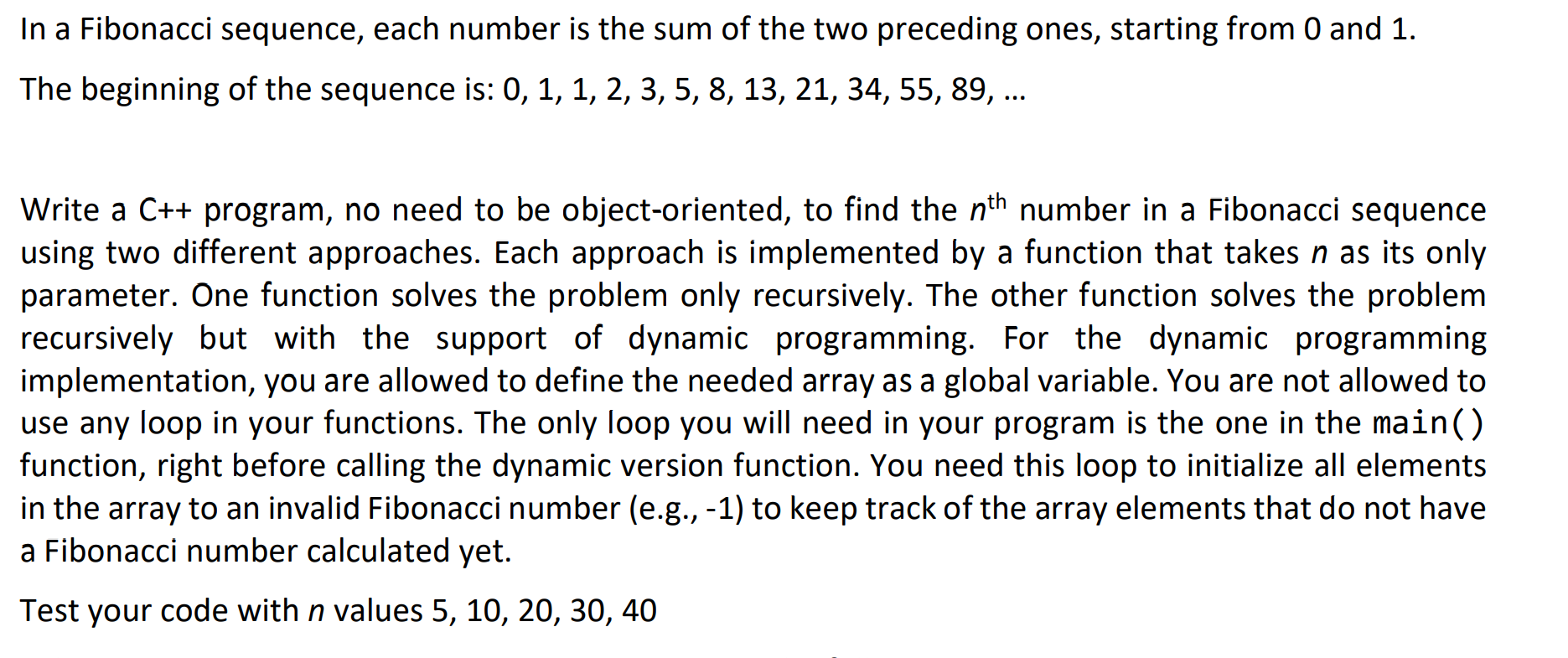 In a Fibonacci sequence, each number is the sum of the two preceding ones, starting from 0 and 1.
The beginning of the sequence is: 0, 1, 1, 2, 3, 5, 8, 13, 21, 34, 55, 89, ...
Write a C++ program, no need to be object-oriented, to find the nth number in a Fibonacci sequence
using two different approaches. Each approach is implemented by a function that takes n as its only
parameter. One function solves the problem only recursively. The other function solves the problem
recursively but with the support of dynamic programming. For the dynamic programming
implementation, you are allowed to define the needed array as a global variable. You are not allowed to
use any loop in your functions. The only loop you will need in your program is the one in the main()
function, right before calling the dynamic version function. You need this loop to initialize all elements
in the array to an invalid Fibonacci number (e.g., -1) to keep track of the array elements that do not have
a Fibonacci number calculated yet.
Test your code with n values 5, 10, 20, 30, 40
