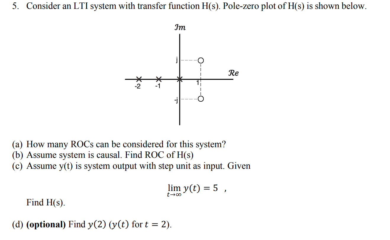 5. Consider an LTI system with transfer function H(s). Pole-zero plot of H(s) is shown below.
Јm
Re
-2
-1
(a) How many ROCS can be considered for this system?
(b) Assume system is causal. Find ROC of H(s)
(c) Assume y(t) is system output with step unit as input. Given
lim y(t) = 5 ,
Find H(s).
(d) (optional) Find y(2) (y(t) for t = 2).
