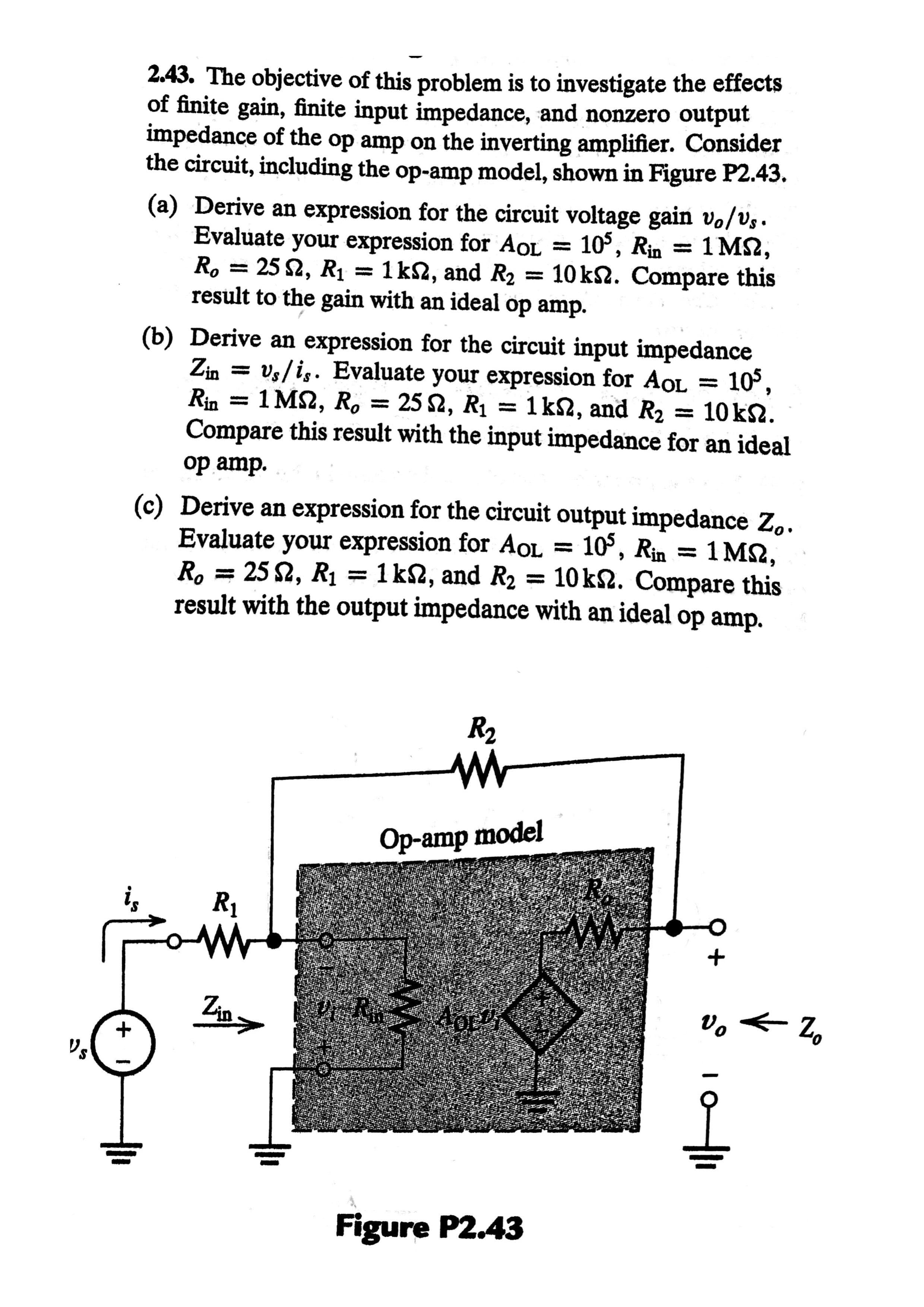 2.43. The objective of this problem is to investigate the effects
of finite gain, finite input impedance, and nonzero output
impedance of the op amp on the inverting amplifier. Consider
the circuit, including the op-amp model, shown in Figure P2.43.
(a) Derive an expression for the circuit voltage gain vo/vs.
Evaluate your expression for AOL
R, = 25 2, R1 = 1 k2, and R2 = 10 k2. Compare this
result to the gain with an ideal op amp.
105, Rin = 1 MS2,
%3D
(b) Derive an expression for the circuit input impedance
Zin = vs/is. Evaluate your expression for AOL =
Rin = 1 M2, R, = 25 2, R1 = 1k2, and R2
Compare this result with the input impedance for an ideal
op amp.
10°,
= 10 k2.
(c) Derive an expression for the circuit output impedance Z,.
Evaluate your expression for AOL =
R, = 25 2, R1 = 1 k2, and R2 = 10k2. Compare this
result with the output impedance with an ideal op amp.
10°, Rin =
1 M2,
R2
Op-amp model
R1
Zin>
Figure P2.43
