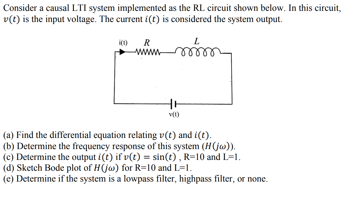 Consider a causal LTI system implemented as the RL circuit shown below. In this circuit,
v(t) is the input voltage. The current i(t) is considered the system output.
i(t)
R
lellll
v(t)
(a) Find the differential equation relating v(t) and i(t).
(b) Determine the frequency response of this system (H(jw)).
(c) Determine the output i(t) if v(t) = sin(t) , R=10 and L=1.
(d) Sketch Bode plot of H(jw) for R=10 and L=1.
(e) Determine if the system is a lowpass filter, highpass filter, or none.

