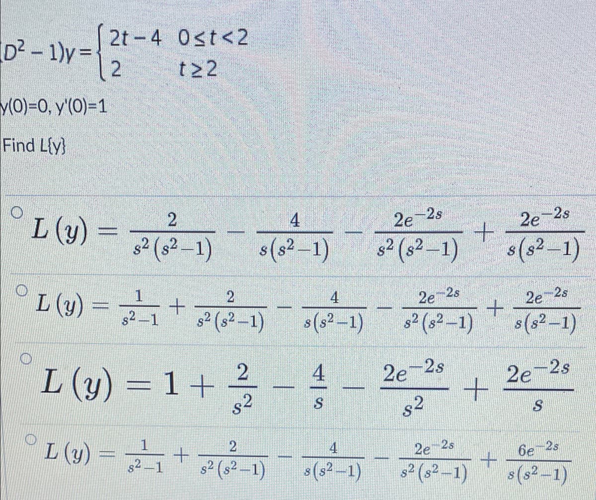 2t-4 0st<2
D²-1)y=
2
t22
y(0)=0, y'(0)=1
Find L{y}
L (1) = F
4
2e 2s
2e-2s
s2 (s² –1)
s(s? –1)
s² (s² –1)
s(s²–1)
°L(w) = + -) -1)(1)
2
4
2e-2s
s2-1
s2 (s2 -1)
s(s2-1)
s2 (s2 -1)
2e 2s
s(s²-1)
L (y) = 1 +
s2
4
2e-2s
2e-2s
-
s2
L (y)
4
s2 (s² –1)
(s²-1)
2e 2s
6e 2s
s² (s² -1)
s(s²-1)
S
(1-2) +
