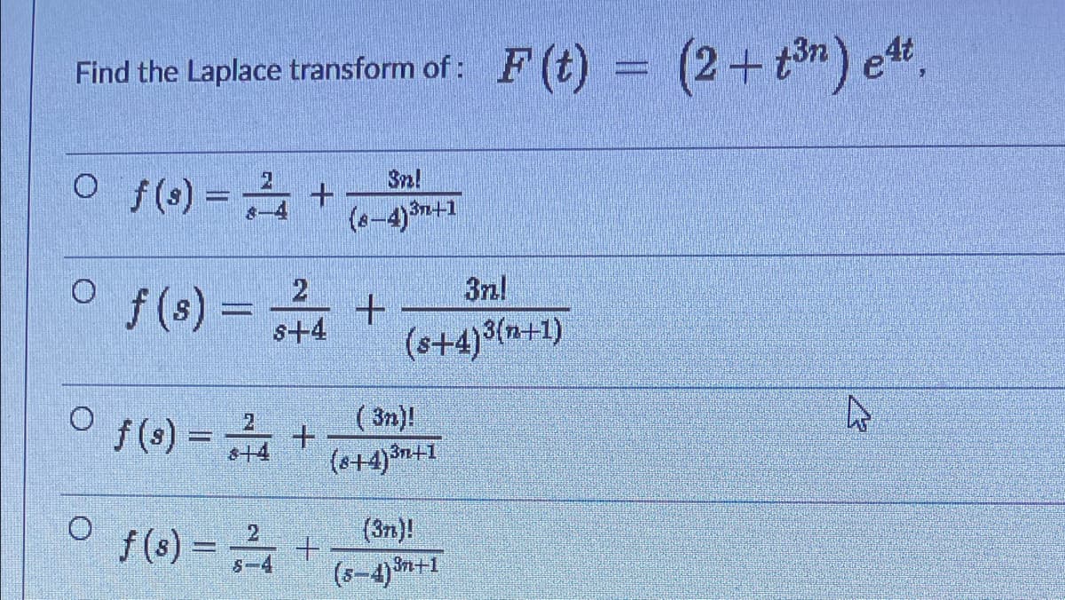 Find the Laplace transform of: F (t) = (2+ tn) e",
O f(s) = +
3n!
3n+1
f (s) = +
2
3nl
s+4
(s+4)3(n+1)
( 3n)!
f (s) = +
(s+4)3n+1
2
f (s) = +
(s-4)n+1
(3n)!
