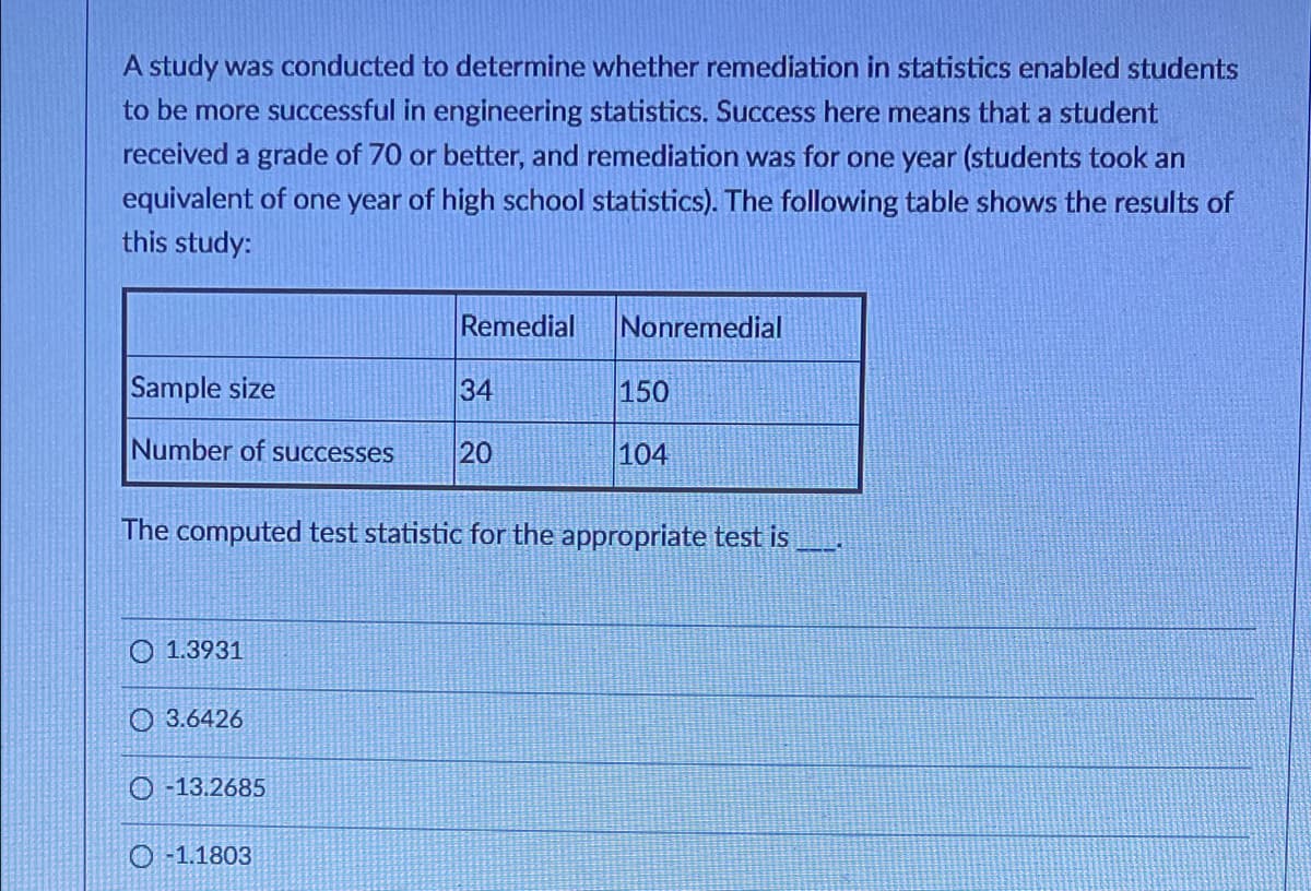 A study was conducted to determine whether remediation in statistics enabled students
to be more successful in engineering statistics. Success here means that a student
received a grade of 70 or better, and remediation was for one year (students took an
equivalent of one year of high school statistics). The following table shows the results of
this study:
Remedial
Nonremedial
Sample size
34
150
Number of successes
20
104
The computed test statistic for the appropriate test is
O 1.3931
O 3.6426
O -13.2685
O -1.1803
