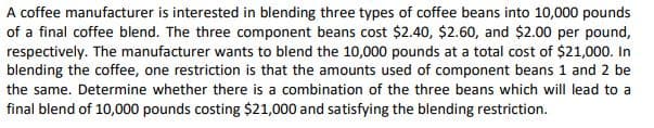 A coffee manufacturer is interested in blending three types of coffee beans into 10,000 pounds
of a final coffee blend. The three component beans cost $2.40, $2.60, and $2.00 per pound,
respectively. The manufacturer wants to blend the 10,000 pounds at a total cost of $21,000. In
blending the coffee, one restriction is that the amounts used of component beans 1 and 2 be
the same. Determine whether there is a combination of the three beans which will lead to a
final blend of 10,000 pounds costing $21,000 and satisfying the blending restriction.
