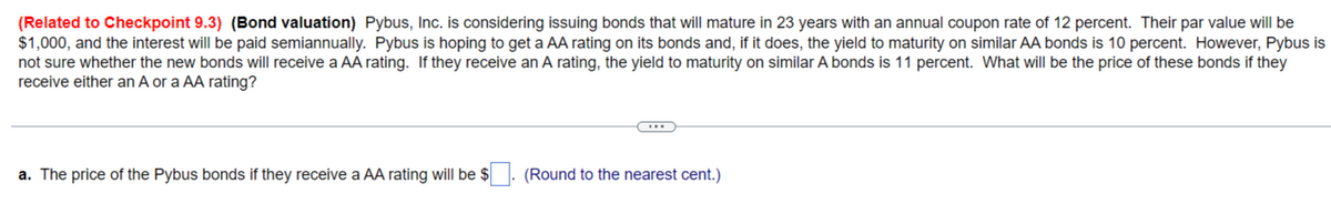 (Related to Checkpoint 9.3) (Bond valuation) Pybus, Inc. is considering issuing bonds that will mature in 23 years with an annual coupon rate of 12 percent. Their par value will be
$1,000, and the interest will be paid semiannually. Pybus is hoping to get a AA rating on its bonds and, if it does, the yield to maturity on similar AA bonds is 10 percent. However, Pybus is
not sure whether the new bonds will receive a AA rating. If they receive an A rating, the yield to maturity on similar A bonds is 11 percent. What will be the price of these bonds if they
receive either an A or a AA rating?
a. The price of the Pybus bonds if they receive a AA rating will be $
(Round to the nearest cent.)