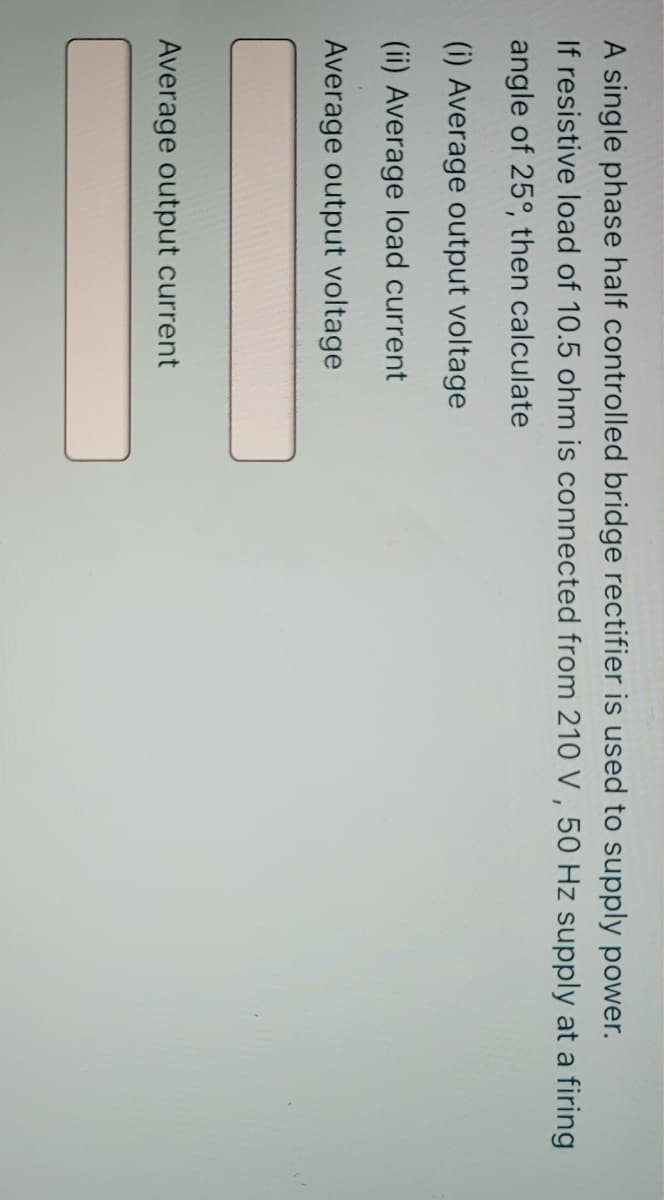 A single phase half controlled bridge rectifier is used to supply power.
If resistive load of 10.5 ohm is connected from 210 V , 50 Hz supply at a firing
angle of 25°, then calculate
(i) Average output voltage
(ii) Average load current
Average output voltage
Average output current
