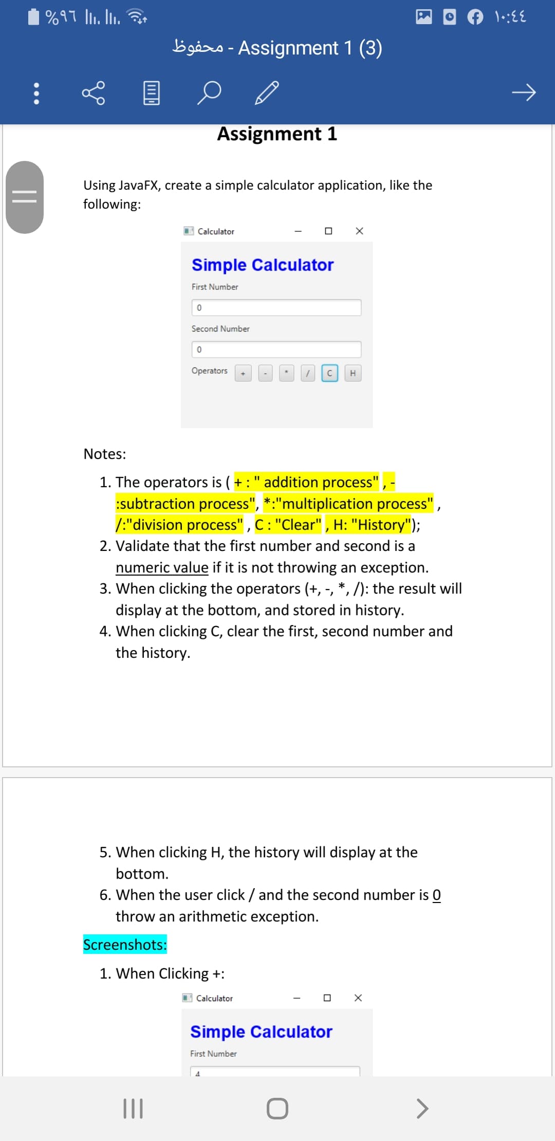| %97 l. Ii. 3
bigåro - Assignment 1 (3)
Assignment 1
Using JavaFX, create a simple calculator application, like the
following:
I Calculator
Simple Calculator
First Number
Second Number
Operators
H
Notes:
1. The operators is ( + : " addition process", -
:subtraction process", *:"multiplication process",
/:"division process" , C: "Clear" , H: "History");
2. Validate that the first number and second is a
numeric value if it is not throwing an exception.
3. When clicking the operators (+, -, *, /): the result will
display at the bottom, and stored in history.
4. When clicking C, clear the first, second number and
the history.
5. When clicking H, the history will display at the
bottom.
6. When the user click / and the second number is 0
throw an arithmetic exception.
Screenshots:
1. When Clicking +:
I Calculator
Simple Calculator
First Number
II
