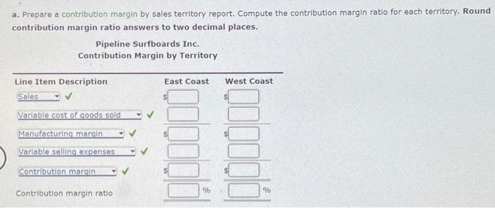 a. Prepare a contribution margin by sales territory report. Compute the contribution margin ratio for each territory. Round
contribution margin ratio answers to two decimal places.
Pipeline Surfboards Inc.
Contribution Margin by Territory
Line Item Description
Sales
Variable cost of goods sold
Manufacturing margin
Variable selling expenses
Contribution margin
Contribution margin ratio
East Coast
%
West Coast
%