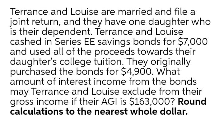 Terrance and Louise are married and file a
joint return, and they have one daughter who
is their dependent. Terrance and Louise
cashed in Series EE savings bonds for $7,000
and used all of the proceeds towards their
daughter's college tuition. They originally
purchased the bonds for $4,900. What
amount of interest income from the bonds
may Terrance and Louise exclude from their
gross income if their AGI is $163,000? Round
calculations to the nearest whole dollar.
