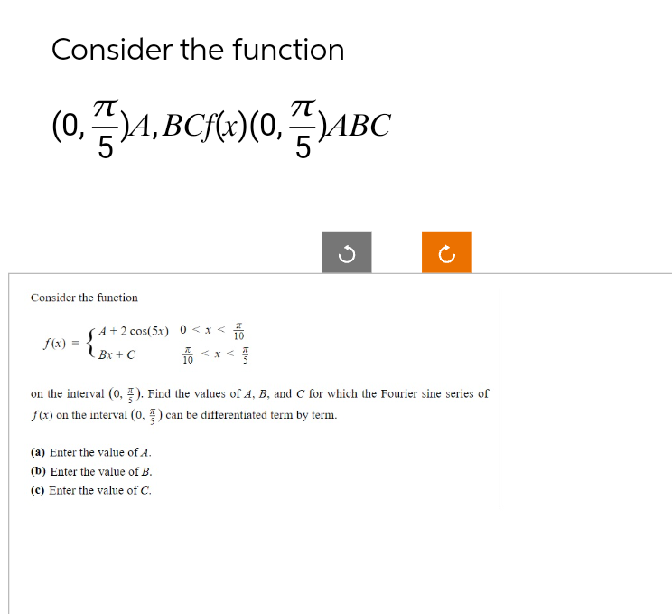 Consider the function
(0,7)A, BCf(x)(0,7)ABC
Consider the function
f(x)
=
4+2 cos(5x) 0<x< 10
Bx + C
10<x<3
<X
on the interval (0,5). Find the values of A, B, and C for which the Fourier sine series of
f(x) on the interval (0, 3) can be differentiated term by term.
(a) Enter the value of 4.
(b) Enter the value of B.
(c) Enter the value of C.
