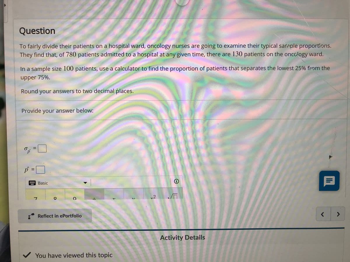 Question
To fairly divide their patients on a hospital ward, oncology nurses are going to examine their typical sañmple proportions.
They find that, of 780 patients admitted to a hospital at any given time, there are 130 patients on the oncology ward.
In a sample size 100 patients, use a calculator to find the proportion of patients that separates the lowest 25% from the
upper 75%.
Round your answers to two decimal places.
Provide your answer below:
p =
%D
Basic
1)
Reflect in ePortfolio
<>
Activity Details
V You have viewed this topic
I.....
