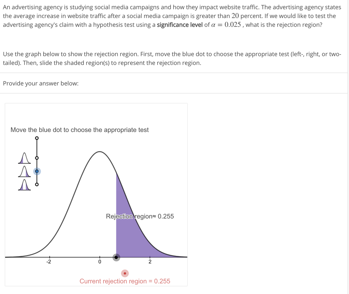 An advertising agency is studying social media campaigns and how they impact website traffic. The advertising agency states
the average increase in website traffic after a social media campaign is greater than 20 percent. If we would like to test the
advertising agency's claim with a hypothesis test using a significance level of a = 0.025 , what is the rejection region?
Use the graph below to show the rejection region. First, move the blue dot to choose the appropriate test (left-, right, or two-
tailed). Then, slide the shaded region(s) to represent the rejection region.
Provide your answer below:
Move the blue dot to choose the appropriate test
Rejection region= 0.255
-2
Current rejection region = 0.255
