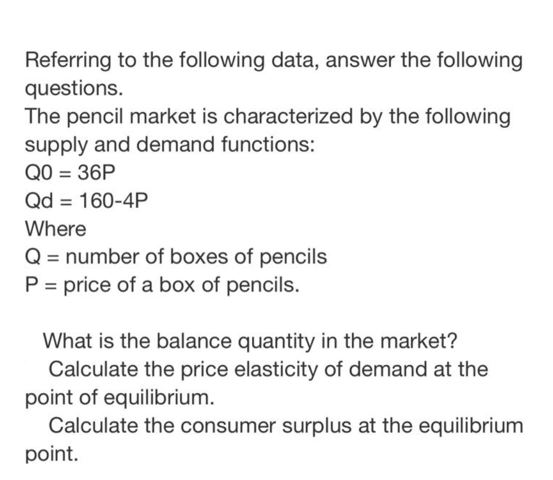 Referring to the following data, answer the following
questions.
The pencil market is characterized by the following
supply and demand functions:
QO = 36P
Qd = 160-4P
Where
Q = number of boxes of pencils
P = price of a box of pencils.
What is the balance quantity in the market?
Calculate the price elasticity of demand at the
point of equilibrium.
Calculate the consumer surplus at the equilibrium
point.
