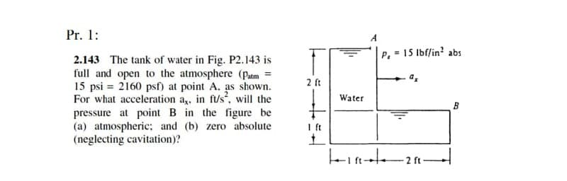 Pr. 1:
A
P.
= 15 Ibf/in? abs
2.143 The tank of water in Fig. P2.143 is
full and open to the atmosphere (Pam =
15 psi = 2160 psf) at point A. as shown.
For what acceleration a,, in ft/s, will the
pressure at point B in the figure be
(a) atmospheric: and (b) zero absolute
(neglecting cavitation)?
2 ft
Water
B
Ift
2 ft
