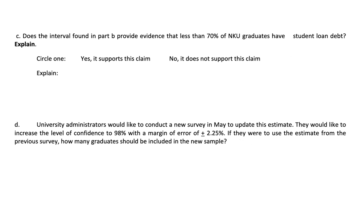 c. Does the interval found in part b provide evidence that less than 70% of NKU graduates have
Explain.
student loan debt?
Circle one:
Yes, it supports this claim
No, it does not support this claim
Explain:
d.
University administrators would like to conduct a new survey in May to update this estimate. They would like to
increase the level of confidence to 98% with a margin of error of + 2.25%. If they were to use the estimate from the
previous survey, how many graduates should be included in the new sample?
