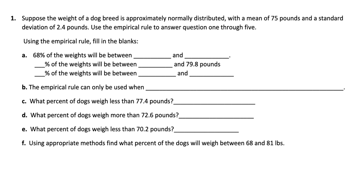 1. Suppose the weight of a dog breed is approximately normally distributed, with a mean of 75 pounds and a standard
deviation of 2.4 pounds. Use the empirical rule to answer question one through five.
Using the empirical rule, fill in the blanks:
а.
68% of the weights will be between
and
_% of the weights will be between
and 79.8 pounds
_% of the weights will be between
and
b. The empirical rule can only be used when
c. What percent of dogs weigh less than 77.4 pounds?
d. What percent of dogs weigh more than 72.6 pounds?
e. What percent of dogs weigh less than 70.2 pounds?.
f. Using appropriate methods find what percent of the dogs will weigh between 68 and 81 Ibs.
