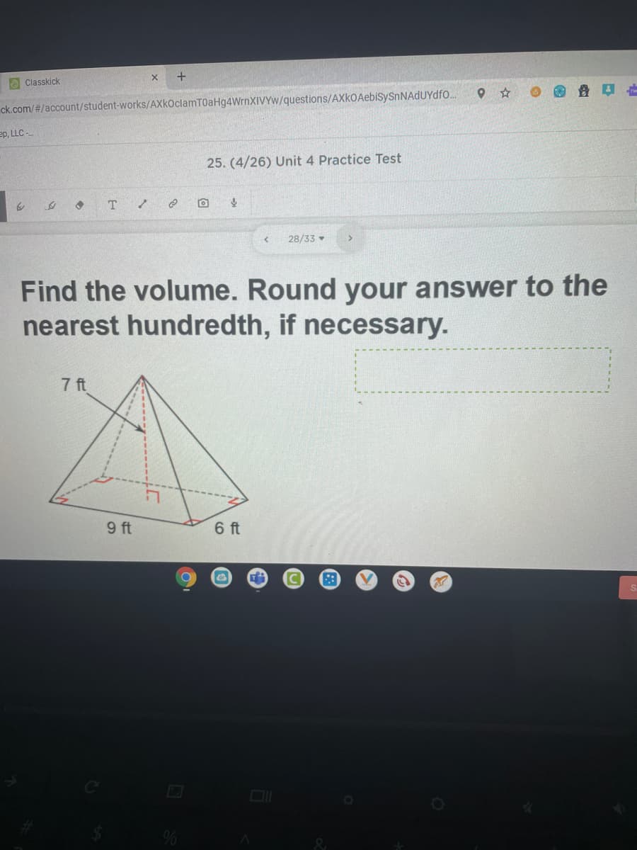 e Classkick
ck.com/#/account/student-works/AXkoclamT0aHg4WrnXIVYw/questions/AXkOAebiSySnNAdUYdfo.
ep, LLC -
25. (4/26) Unit 4 Practice Test
28/33
Find the volume. Round your answer to the
nearest hundredth, if necessary.
7 ft
9 ft
6 ft
