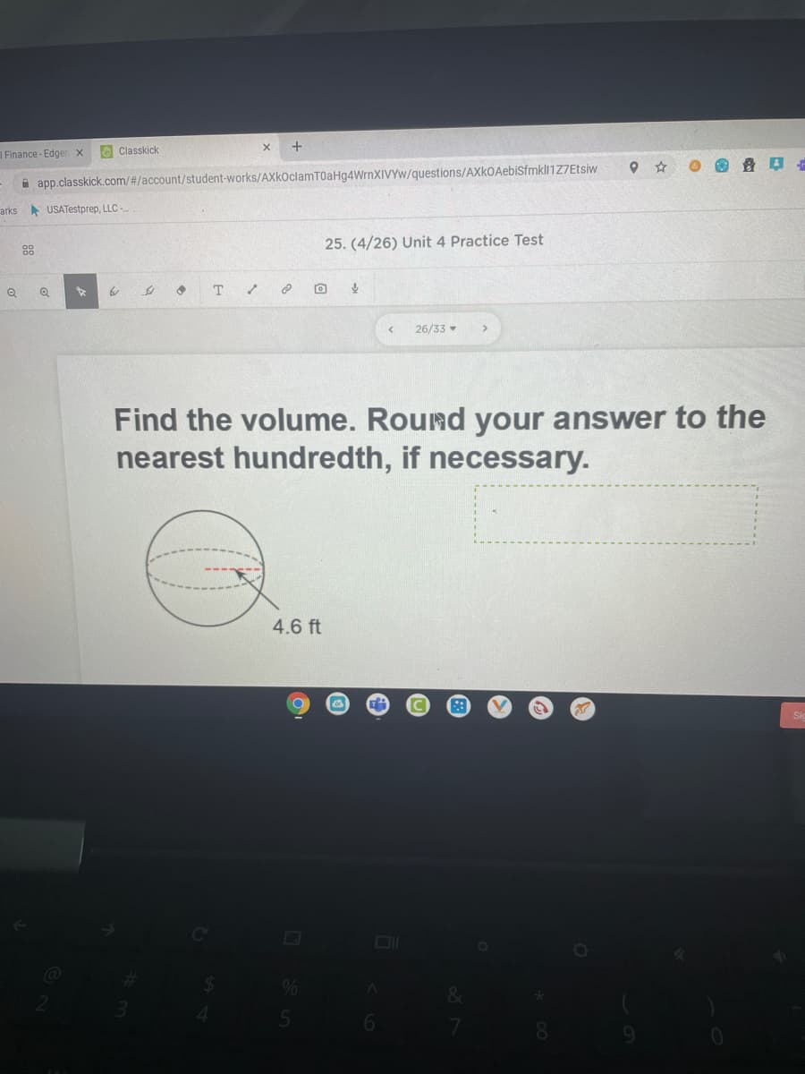 Finance - Edgen x
Classkick
a app.classkick.com/#/account/student-works/AXkOclamT0aHg4WrnXIVYw/questions/AXkOAebisfmkl1Z7Etsiw
arks USATestprep, LLC -
25. (4/26) Unit 4 Practice Test
88
T
26/33
Find the volume. Round your answer to the
nearest hundredth, if necessary.
4.6 ft
6.
