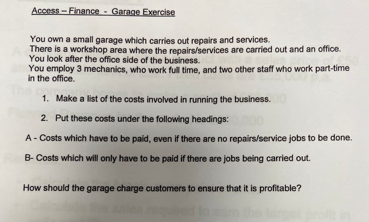 Access - Finance - Garage Exercise
You own a small garage which carries out repairs and services.
There is a workshop area where the repairs/services are carried out and an office.
You look after the office side of the business.
You employ 3 mechanics, who work full time, and two other staff who work part-time
rt-time
in the office.
The co
1.
Make a list of the costs involved in running the business.
2. Put these costs under the following headings:
A - Costs which have to be paid, even if there are no repairs/service jobs to be done.
B- Costs which will only have to be paid if there are jobs being carried out.
How should the garage charge customers to ensure that it is profitable?