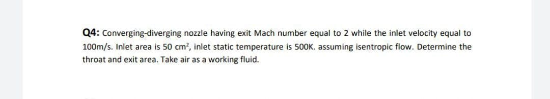 Q4: Converging-diverging nozzle having exit Mach number equal to 2 while the inlet velocity equal to
100m/s. Inlet area is 50 cm?, inlet static temperature is 500K. assuming isentropic flow. Determine the
throat and exit area. Take air as a working fluid.
