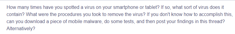 How many times have you spotted a virus on your smartphone or tablet? If so, what sort of virus does it
contain? What were the procedures you took to remove the virus? If you don't know how to accomplish this,
can you download a piece of mobile malware, do some tests, and then post your findings in this thread?
Alternatively?
