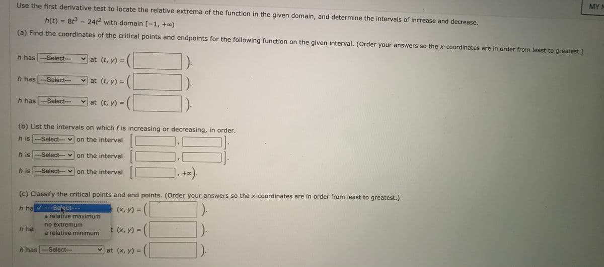 Use the first derivative test to locate the relative extrema of the function in the given domain, and determine the intervals of increase and decrease.
MY N
h(t) = 8t3- 24t2 with domain [-1, +o)
(a) Find the coordinates of the critical points and endpoints for the following function on the given interval. (Order your answers so the x-coordinates are in order from least to greatest.)
h has -Select---
vat (t, y) =
%3D
(|
h has --Select-
v at (t, y) =
%3D
h has --Select---
at (t, y) =
%3D
(b) List the intervals on which f is increasing or decreasing, in order.
h is --Select-- v on the interval
h is --Select-- von the interval
h is -Select--
v on the interval
+a
(c) Classify the critical points and end points. (Order your answers so the x-coordinates are in order from least to greatest.)
--Select---
a relative maximum
h ha
(x, y) =
HO A Y
%3D
no extremum
h ha
t (x, y) = (
%3D
a relative minimum
h has
-Select--
at (x, y) =
