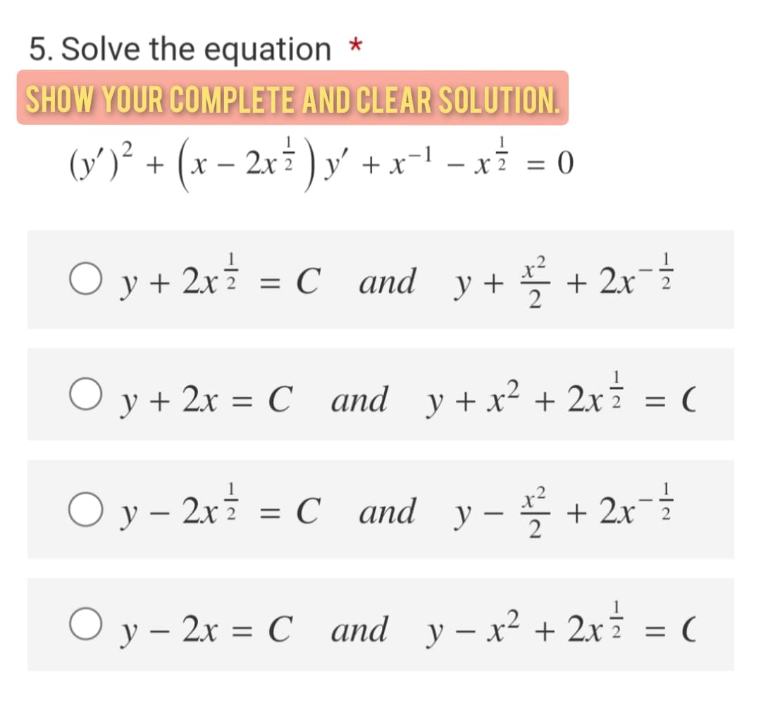5. Solve the equation *
SHOW YOUR COMPLETE AND CLEAR SOLUTION.
(v')² + (x – 2x ) y' + x-l -xi = 0
O y + 2x = C and y+ + 2x2
x²
у +
O y + 2x = C and y+x² + 2xi
= (
O y - 2x = C and y- + 2x
%D
O y – 2x = C and y - x2 + 2xi = (
