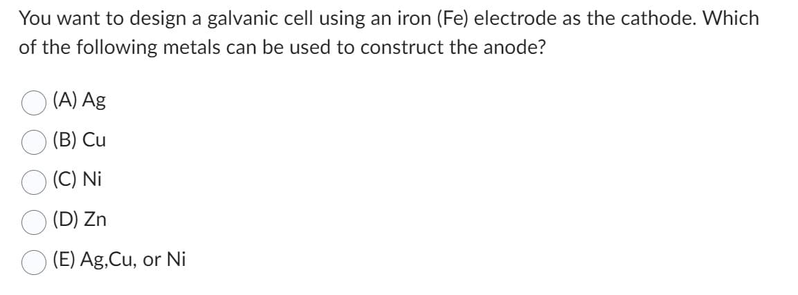 You want to design a galvanic cell using an iron (Fe) electrode as the cathode. Which
of the following metals can be used to construct the anode?
(A) Ag
(B) Cu
(C) Ni
(D) Zn
(E) Ag,Cu, or Ni
