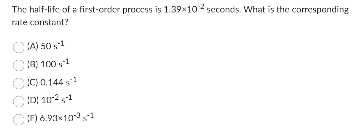 The half-life of a first-order process is 1.39×10-2 seconds. What is the corresponding
rate constant?
(A) 50 s-1
(B) 100 s-1
(C) 0.144 s-1
(D) 10-2 S-1
(E) 6.93×10-35-1