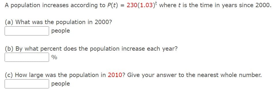 A population increases according to P(t) = 230(1.03)t where t is the time in years since 2000.
(a) What was the population in 2000?
people
(b) By what percent does the population increase each year?
%
(c) How large was the population in 2010? Give your answer to the nearest whole number.
people